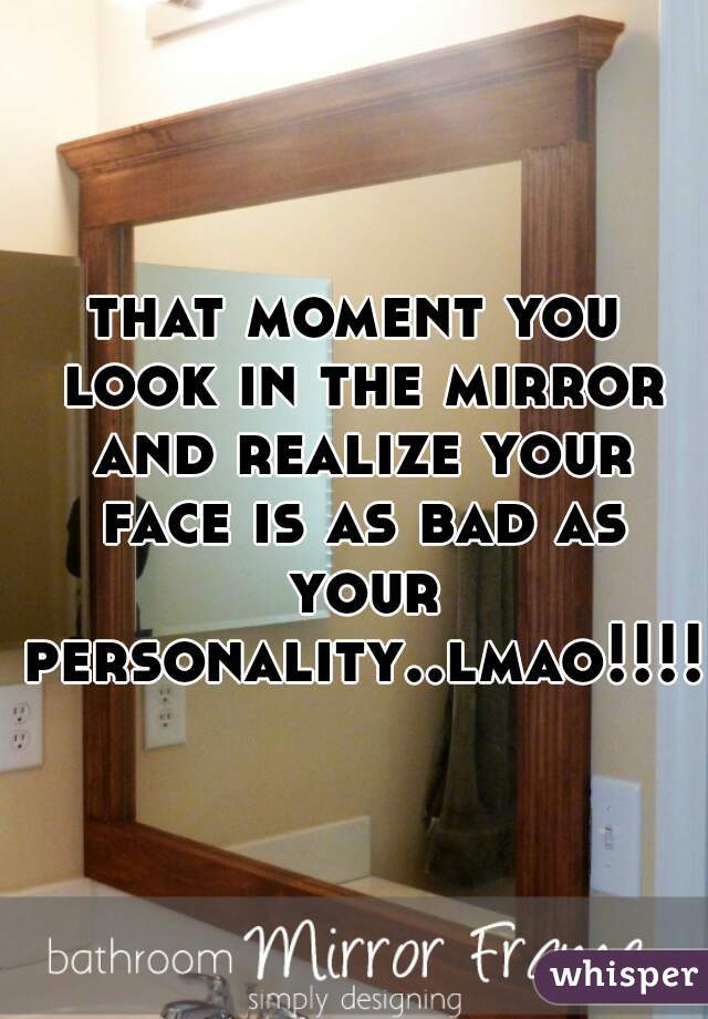 that moment you look in the mirror and realize your face is as bad as your personality..lmao!!!!