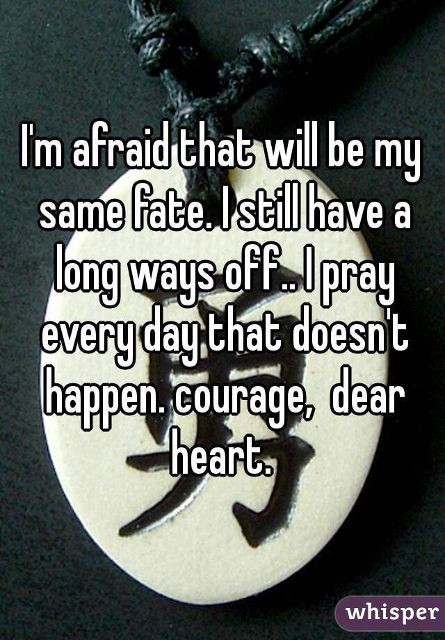 I'm afraid that will be my same fate. I still have a long ways off.. I pray every day that doesn't happen. courage,  dear heart. 