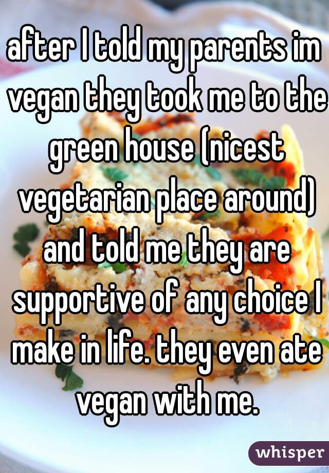after I told my parents im vegan they took me to the green house (nicest vegetarian place around) and told me they are supportive of any choice I make in life. they even ate vegan with me.