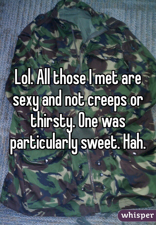 Lol. All those I met are  sexy and not creeps or thirsty. One was particularly sweet. Hah. 