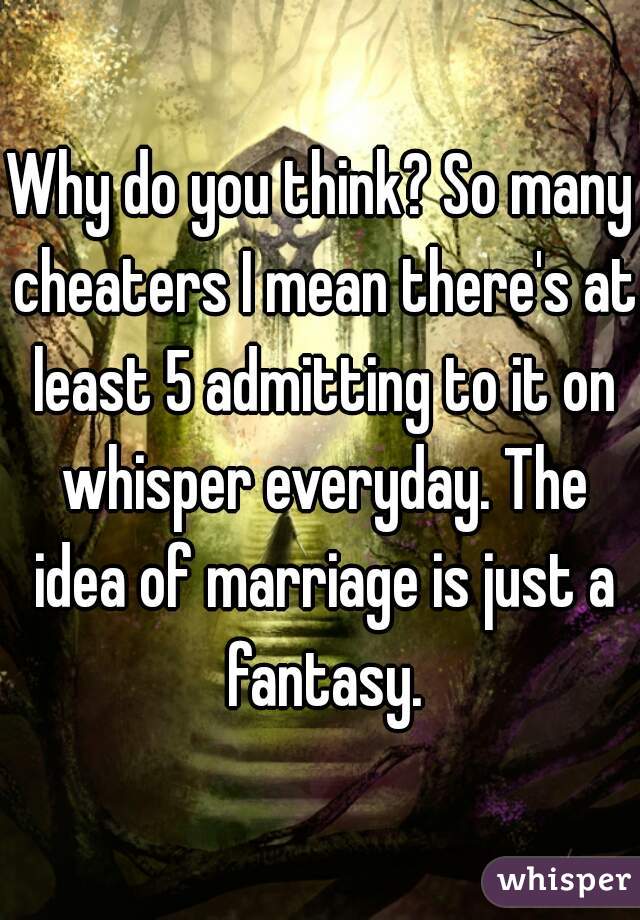 Why do you think? So many cheaters I mean there's at least 5 admitting to it on whisper everyday. The idea of marriage is just a fantasy.