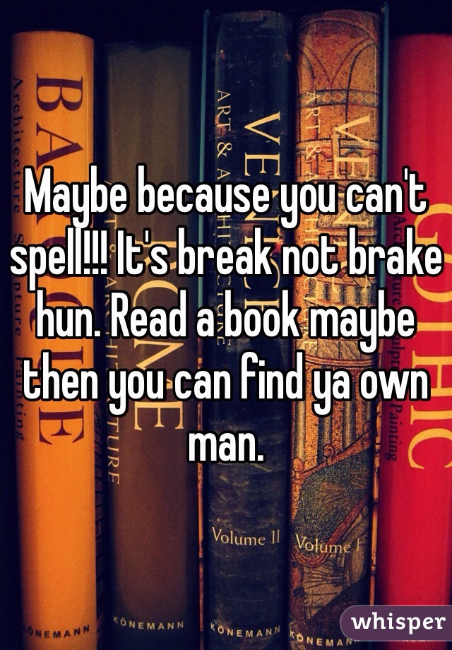 Maybe because you can't spell!!! It's break not brake hun. Read a book maybe then you can find ya own man. 