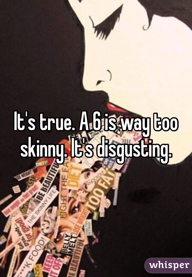 It's true. A 6 is way too skinny. It's disgusting.