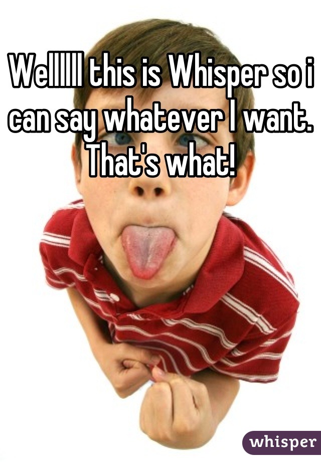 Wellllll this is Whisper so i can say whatever I want. That's what!