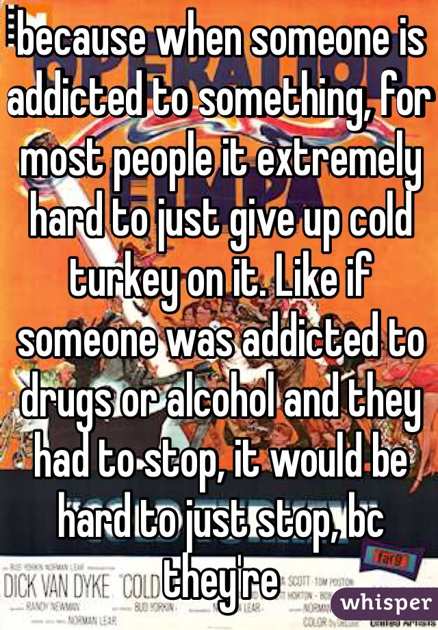 because when someone is addicted to something, for most people it extremely hard to just give up cold turkey on it. Like if someone was addicted to drugs or alcohol and they had to stop, it would be hard to just stop, bc they're