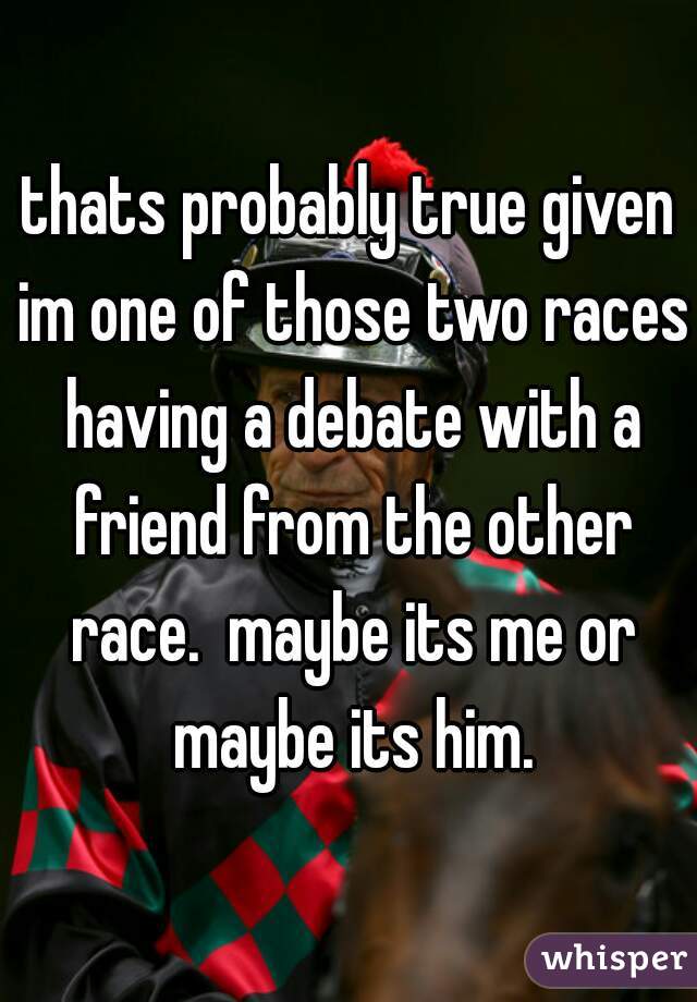 thats probably true given im one of those two races having a debate with a friend from the other race.  maybe its me or maybe its him.