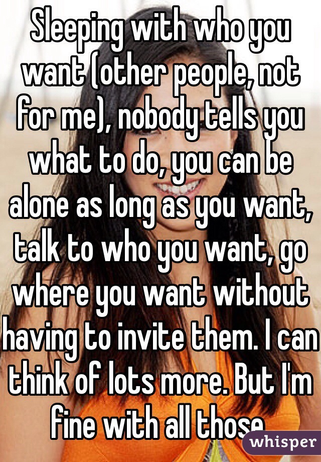 Sleeping with who you want (other people, not for me), nobody tells you what to do, you can be alone as long as you want, talk to who you want, go where you want without having to invite them. I can think of lots more. But I'm fine with all those.