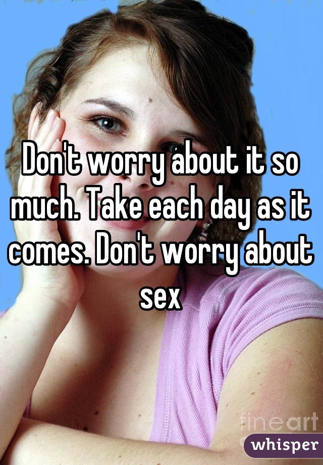 Don't worry about it so much. Take each day as it comes. Don't worry about sex