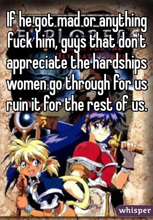 If he got mad or anything fuck him, guys that don't appreciate the hardships women go through for us ruin it for the rest of us.