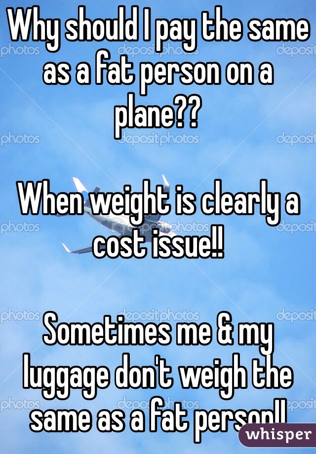 Why should I pay the same as a fat person on a plane??

When weight is clearly a cost issue!!

Sometimes me & my luggage don't weigh the same as a fat person!!