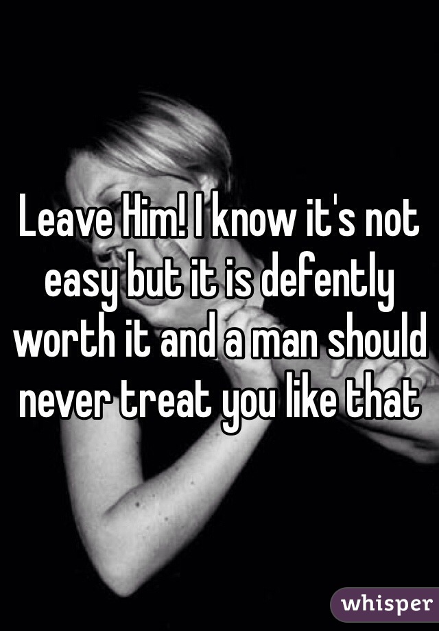 Leave Him! I know it's not easy but it is defently worth it and a man should never treat you like that
