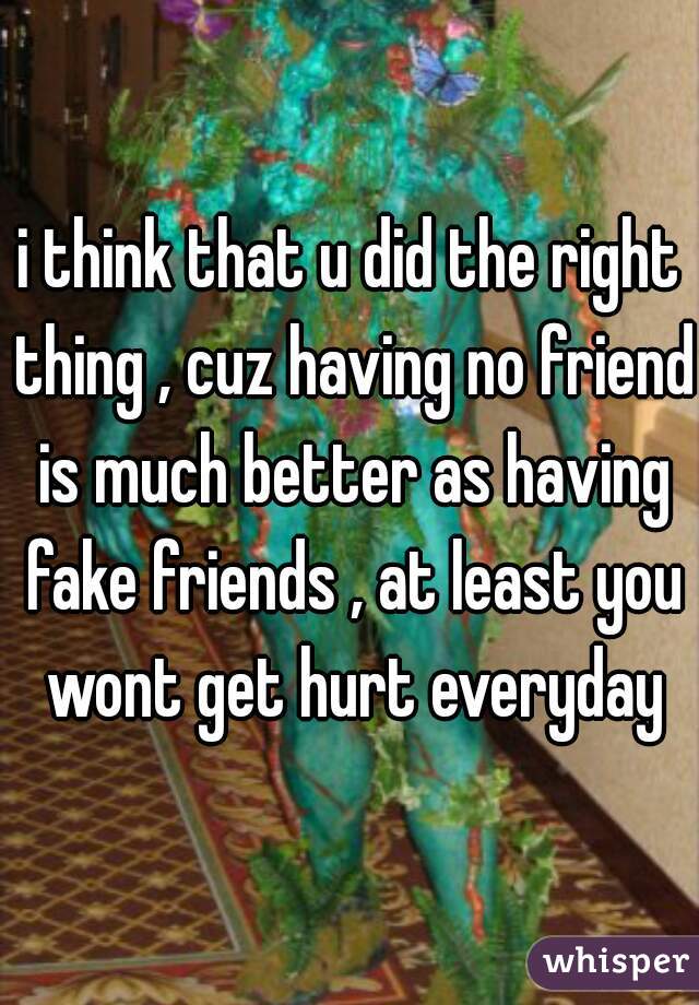 i think that u did the right thing , cuz having no friend is much better as having fake friends , at least you wont get hurt everyday