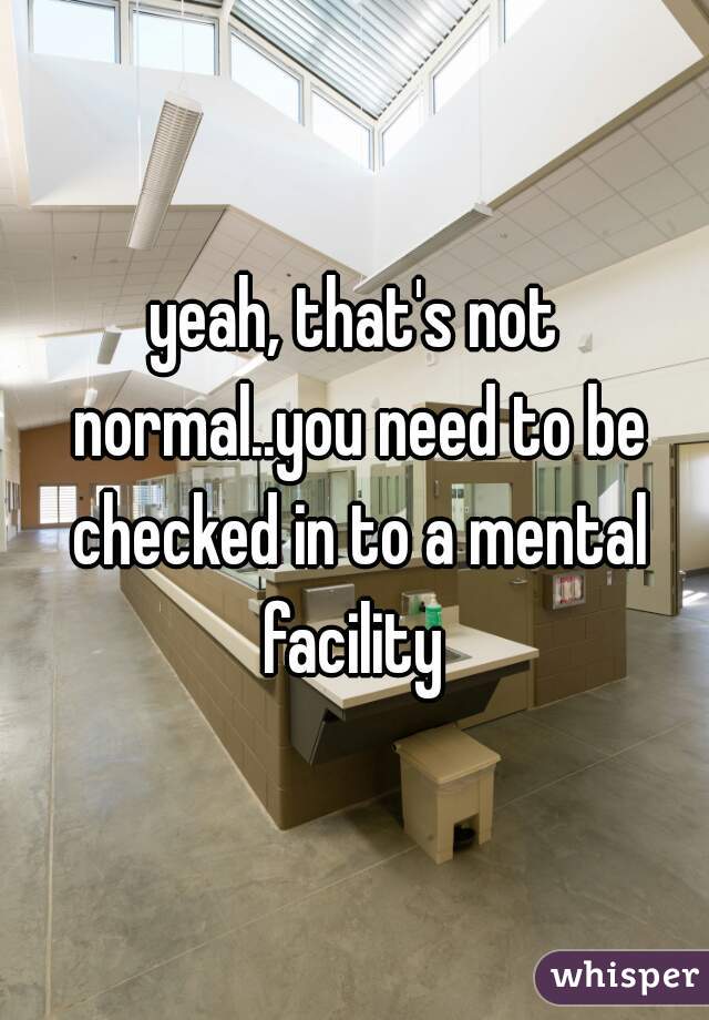 yeah, that's not normal..you need to be checked in to a mental facility 