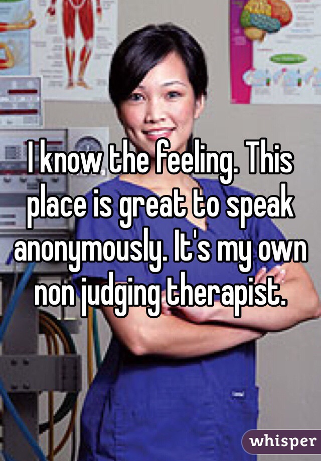 I know the feeling. This place is great to speak anonymously. It's my own non judging therapist. 