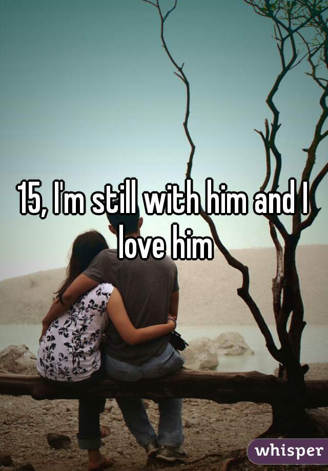 15, I'm still with him and I love him
