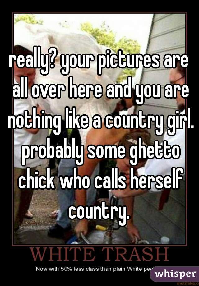really? your pictures are all over here and you are nothing like a country girl. probably some ghetto chick who calls herself country. 