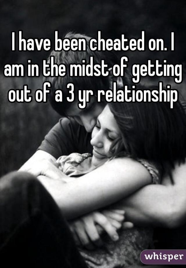 I have been cheated on. I am in the midst of getting out of a 3 yr relationship 