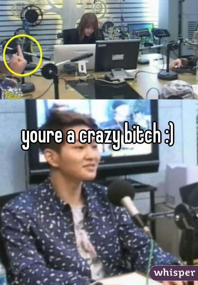 youre a crazy bitch :)