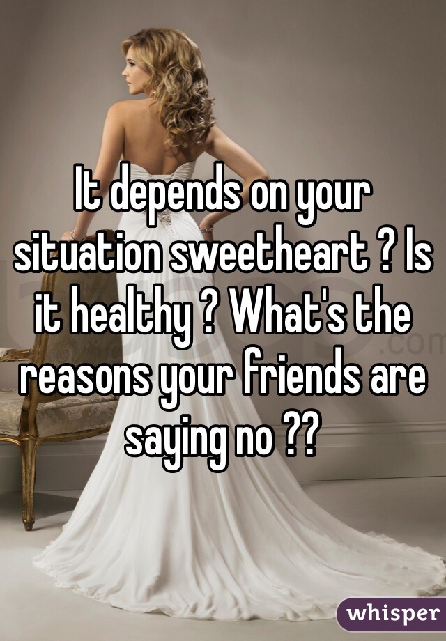 It depends on your situation sweetheart ? Is it healthy ? What's the reasons your friends are saying no ??