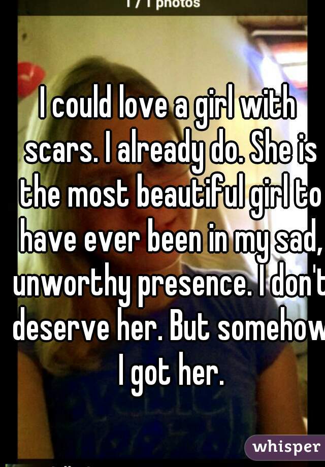 I could love a girl with scars. I already do. She is the most beautiful girl to have ever been in my sad, unworthy presence. I don't deserve her. But somehow I got her.