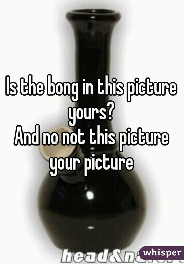 Is the bong in this picture yours? 
And no not this picture your picture