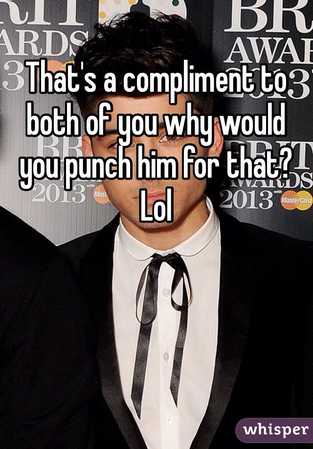 That's a compliment to both of you why would you punch him for that? Lol 