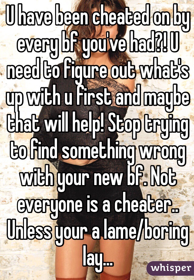 U have been cheated on by every bf you've had?! U need to figure out what's up with u first and maybe that will help! Stop trying to find something wrong with your new bf. Not everyone is a cheater.. Unless your a lame/boring lay...
