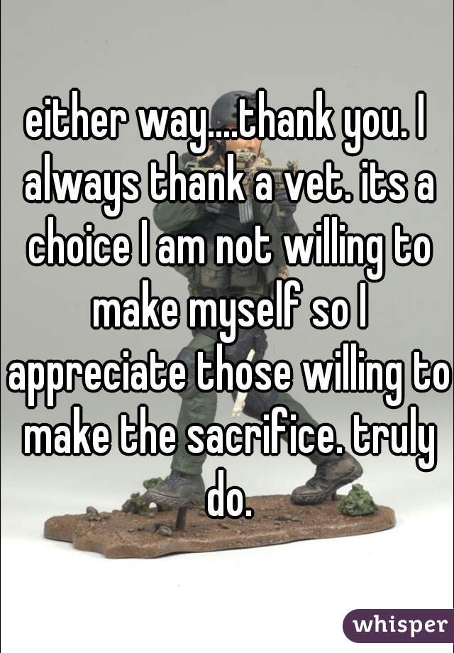 either way....thank you. I always thank a vet. its a choice I am not willing to make myself so I appreciate those willing to make the sacrifice. truly do.