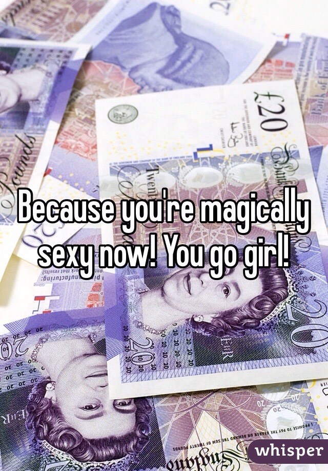 Because you're magically sexy now! You go girl!