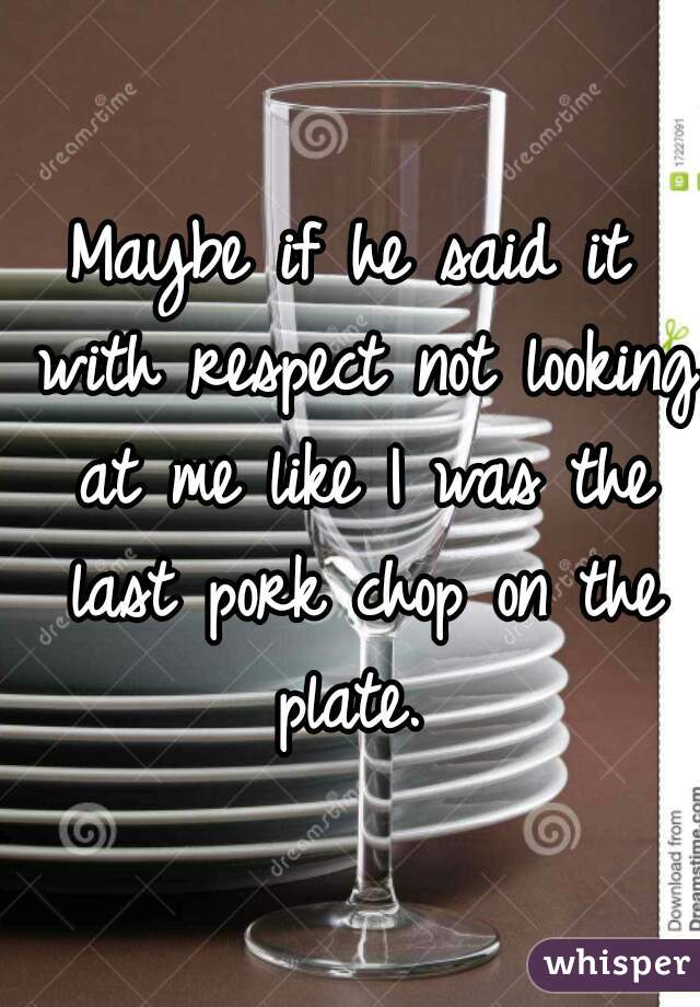 Maybe if he said it with respect not looking at me like I was the last pork chop on the plate. 