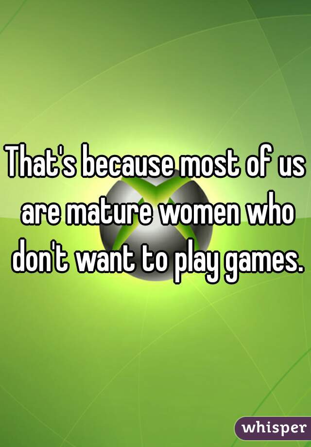 That's because most of us are mature women who don't want to play games.
