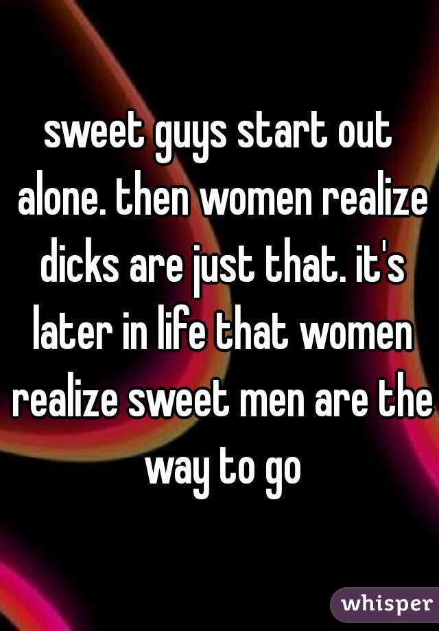 sweet guys start out alone. then women realize dicks are just that. it's later in life that women realize sweet men are the way to go