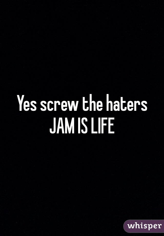 Yes screw the haters JAM IS LIFE
