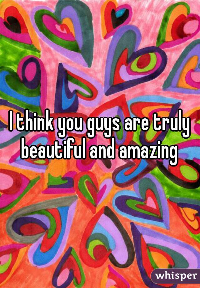 I think you guys are truly beautiful and amazing 