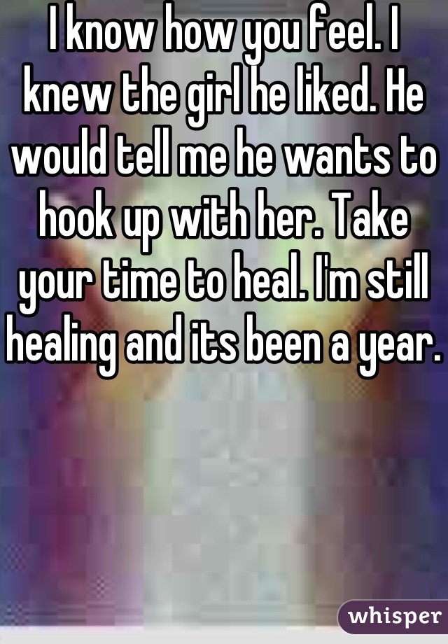 I know how you feel. I knew the girl he liked. He would tell me he wants to hook up with her. Take your time to heal. I'm still healing and its been a year.
