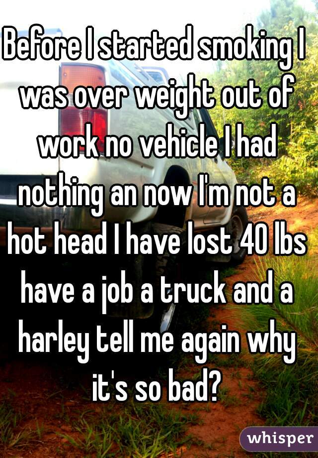 Before I started smoking I was over weight out of work no vehicle I had nothing an now I'm not a hot head I have lost 40 lbs have a job a truck and a harley tell me again why it's so bad?