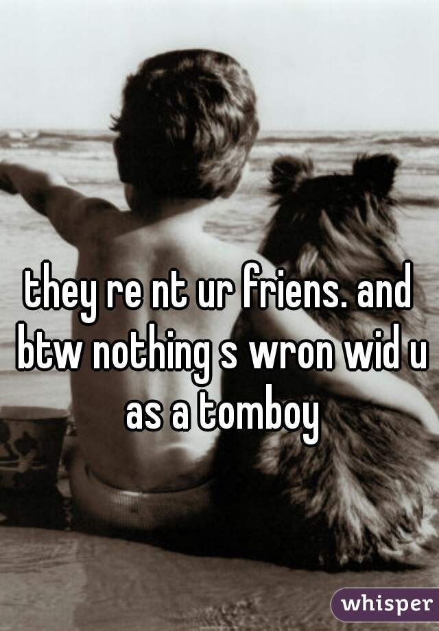 they re nt ur friens. and btw nothing s wron wid u as a tomboy