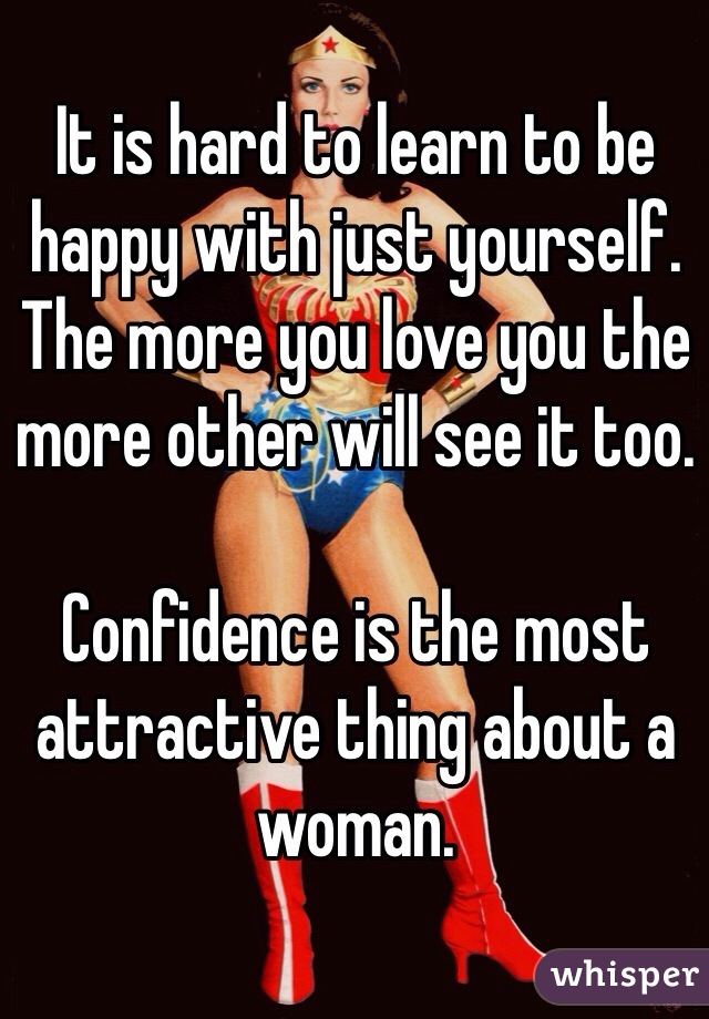It is hard to learn to be happy with just yourself. The more you love you the more other will see it too. 

Confidence is the most attractive thing about a woman. 