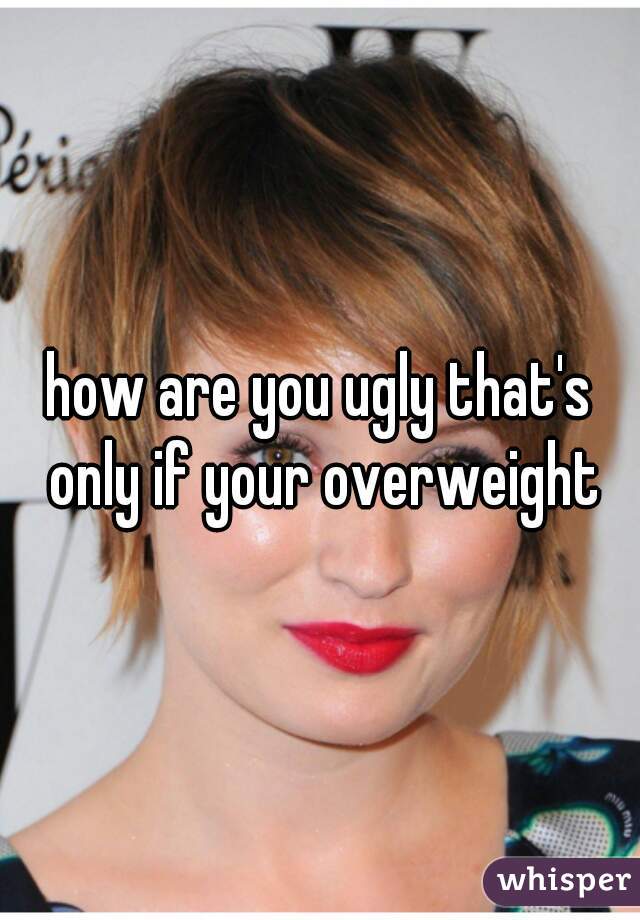 how are you ugly that's only if your overweight