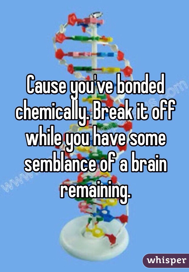 Cause you've bonded chemically. Break it off while you have some semblance of a brain remaining. 