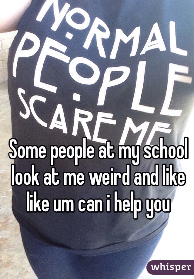Some people at my school look at me weird and like like um can i help you 