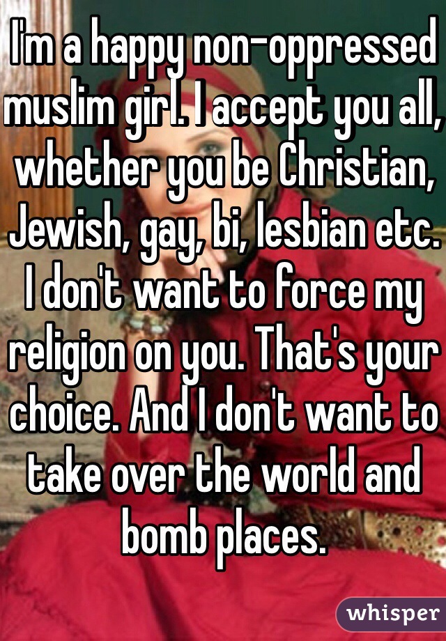 I'm a happy non-oppressed muslim girl. I accept you all, whether you be Christian, Jewish, gay, bi, lesbian etc. I don't want to force my religion on you. That's your choice. And I don't want to take over the world and bomb places. 