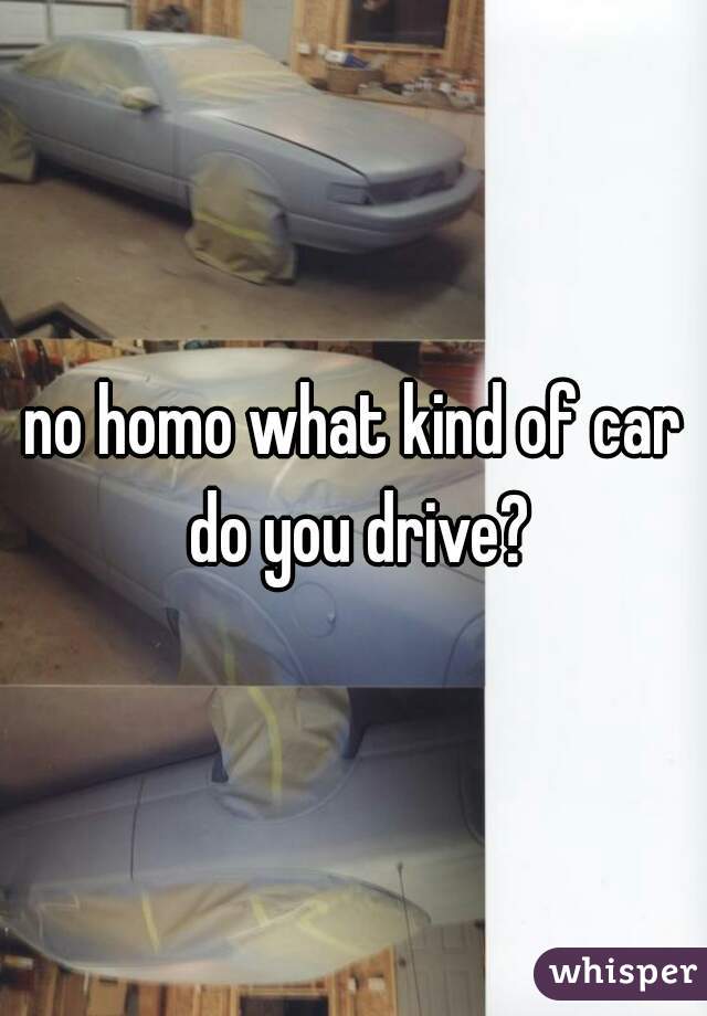 no homo what kind of car do you drive?