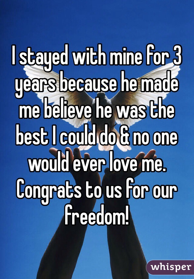 I stayed with mine for 3 years because he made me believe he was the best I could do & no one would ever love me.  Congrats to us for our freedom!