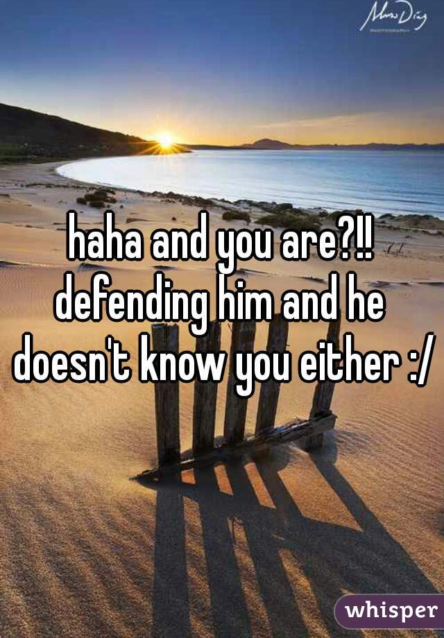 haha and you are?!!
defending him and he doesn't know you either :/
