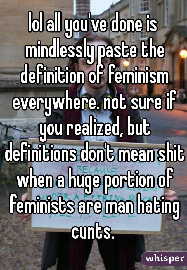 lol all you've done is mindlessly paste the definition of feminism everywhere. not sure if you realized, but definitions don't mean shit when a huge portion of feminists are man hating cunts. 