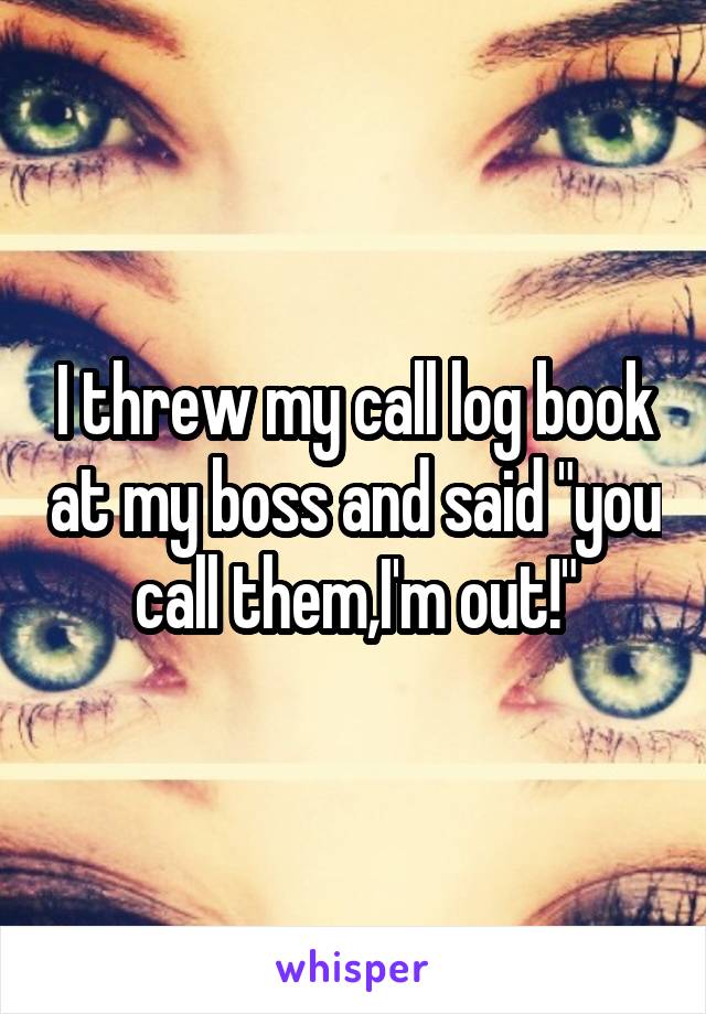 I threw my call log book at my boss and said "you call them,I'm out!"