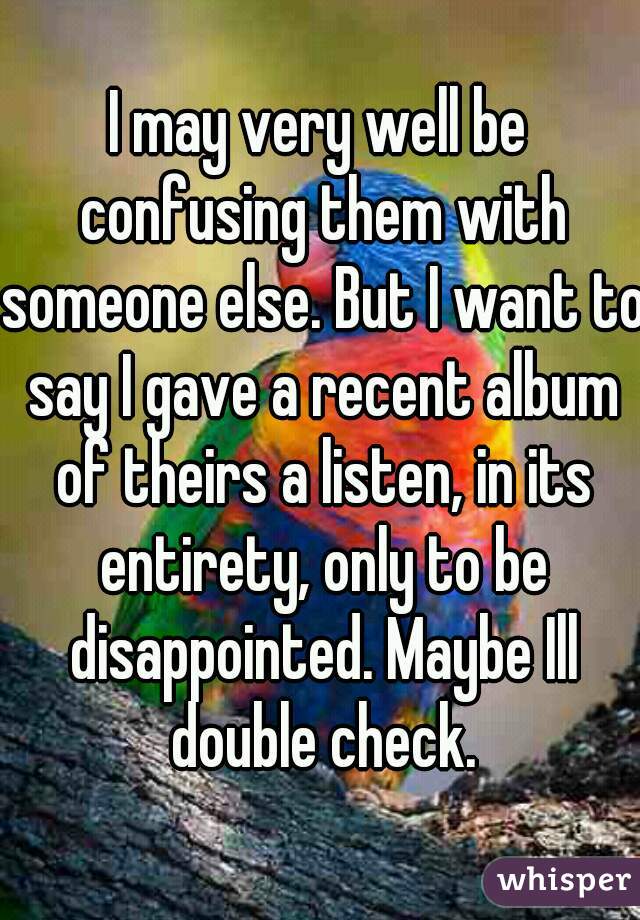 I may very well be confusing them with someone else. But I want to say I gave a recent album of theirs a listen, in its entirety, only to be disappointed. Maybe Ill double check.