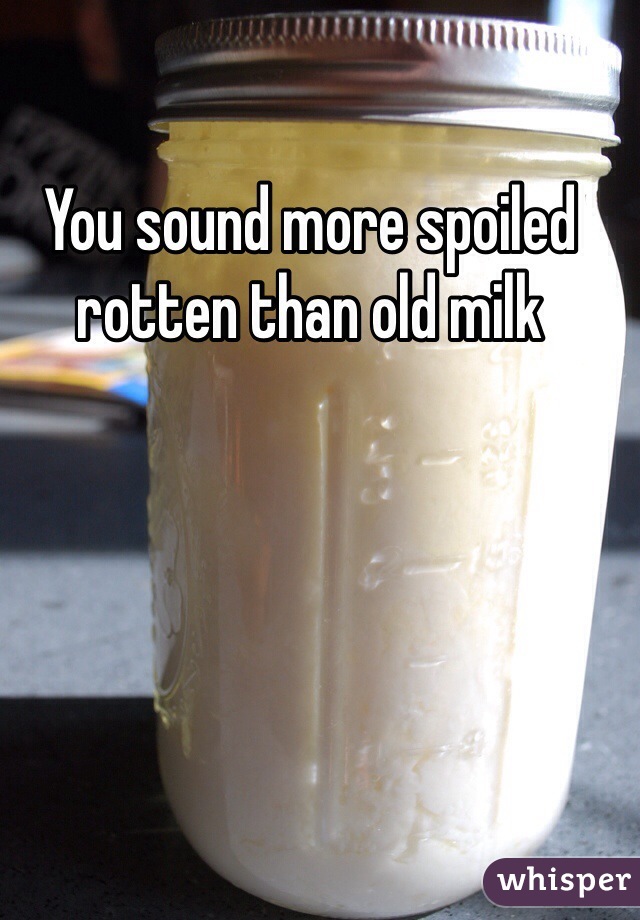 You sound more spoiled rotten than old milk