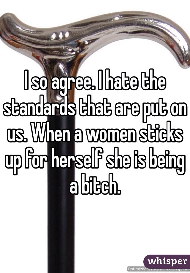 I so agree. I hate the standards that are put on us. When a women sticks up for herself she is being a bitch. 